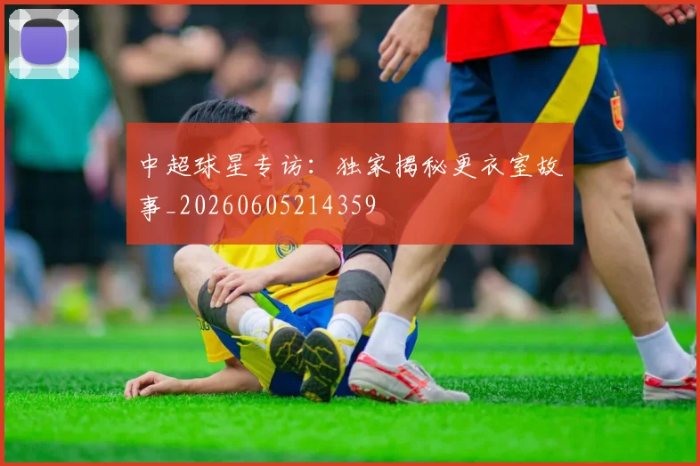 中超球星专访：独家揭秘更衣室故事_20260605214359