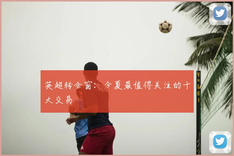 英超转会窗：今夏最值得关注的十大交易