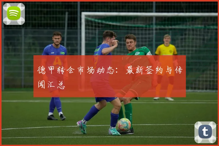 德甲转会市场动态：最新签约与传闻汇总
