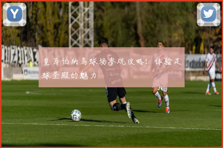 皇马伯纳乌球场参观攻略：体验足球圣殿的魅力