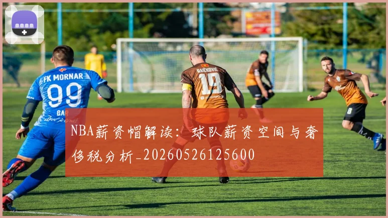 NBA薪资帽解读:球队薪资空间与奢侈税分析_20260526125600