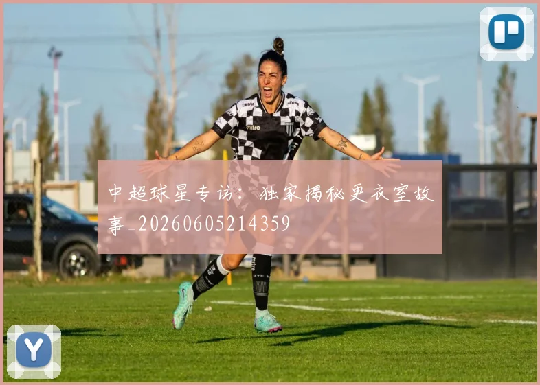 中超球星专访：独家揭秘更衣室故事_20260605214359