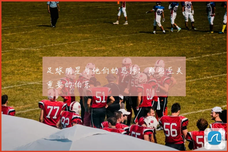 足球明星与他们的恩师：那些至关重要的伯乐