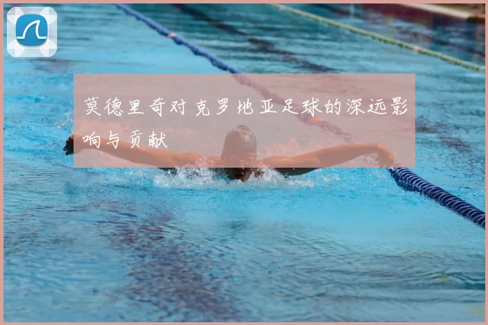 莫德里奇对克罗地亚足球的深远影响与贡献