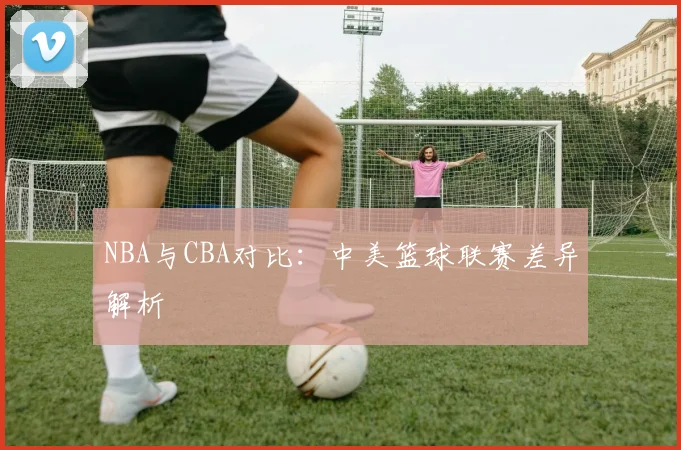 NBA与CBA对比：中美篮球联赛差异解析