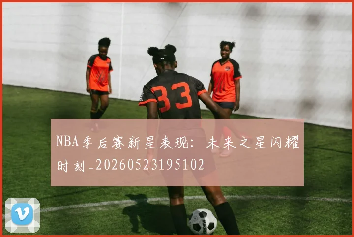NBA季后赛新星表现：未来之星闪耀时刻_20260523195102