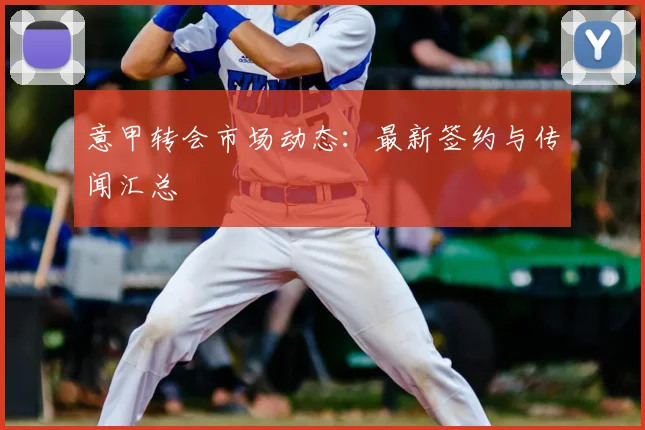 意甲转会市场动态：最新签约与传闻汇总