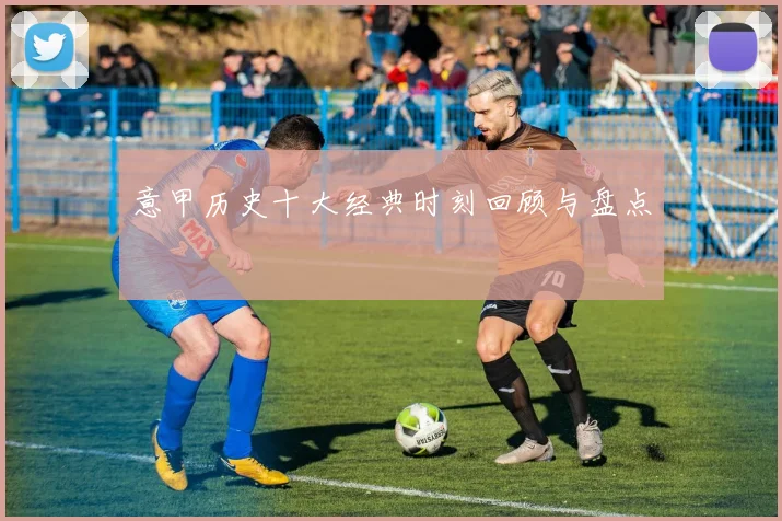 意甲历史十大经典时刻回顾与盘点