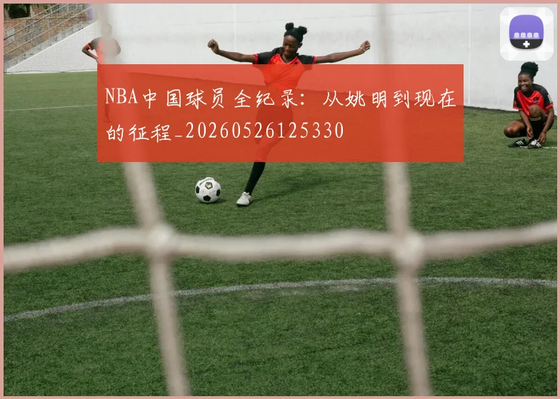 NBA中国球员全纪录：从姚明到现在的征程_20260526125330