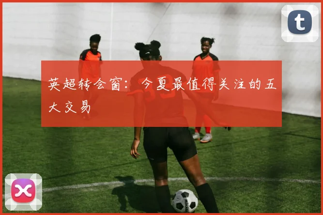 英超转会窗：今夏最值得关注的五大交易
