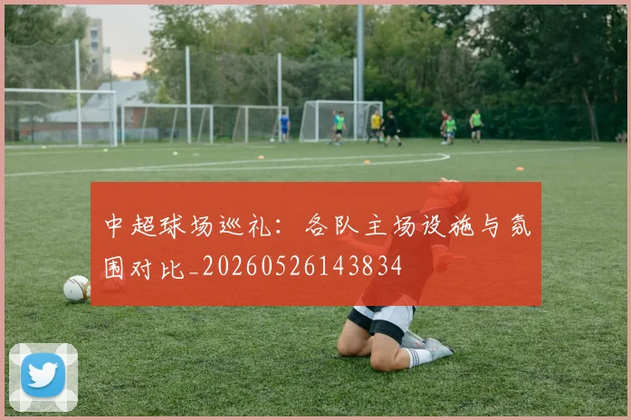 中超球场巡礼：各队主场设施与氛围对比_20260526143834