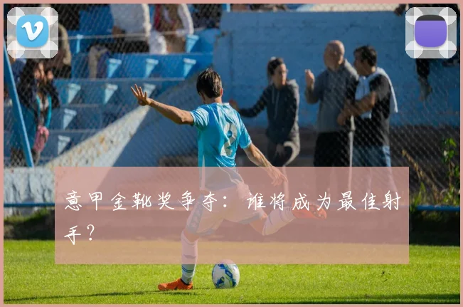 意甲金靴奖争夺：谁将成为最佳射手？