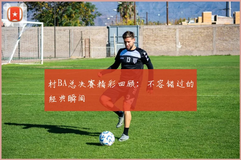 村BA总决赛精彩回顾：不容错过的经典瞬间