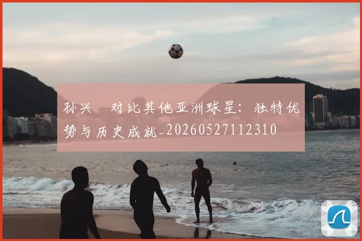 孙兴慜对比其他亚洲球星：独特优势与历史成就_20260527112310