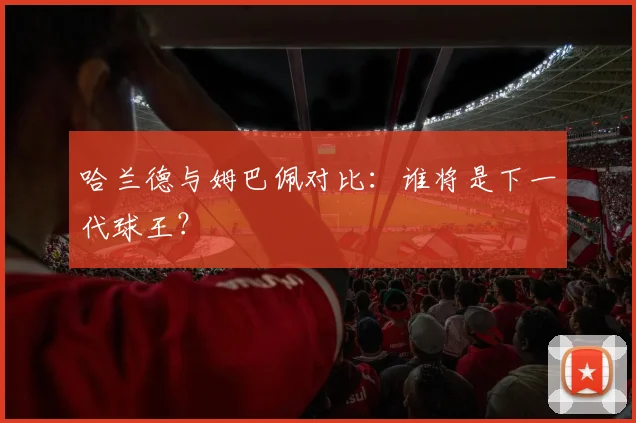 哈兰德与姆巴佩对比:谁将是下一代球王?
