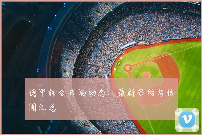德甲转会市场动态：最新签约与传闻汇总