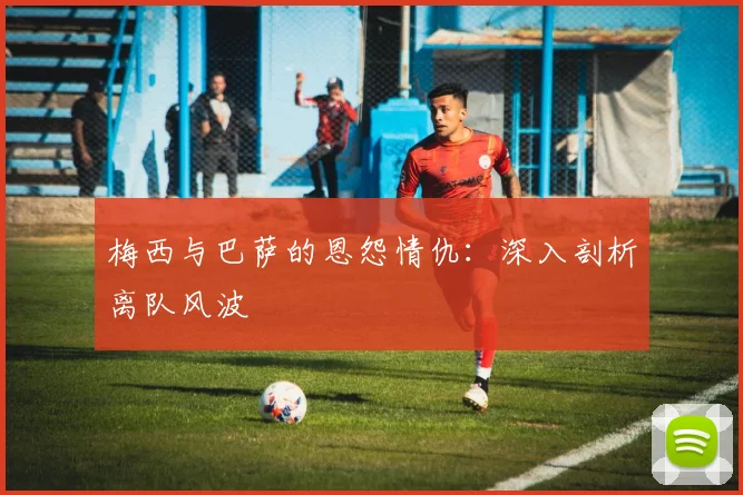梅西与巴萨的恩怨情仇:深入剖析离队风波