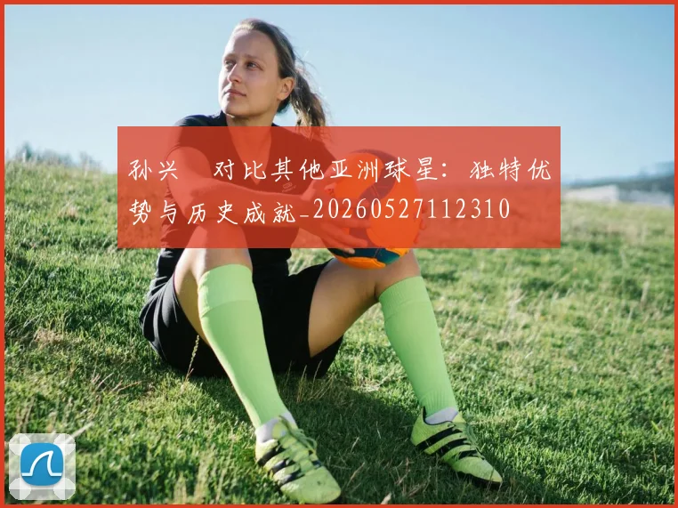 孙兴慜对比其他亚洲球星：独特优势与历史成就_20260527112310